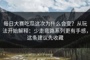 每日大赛吃瓜这次为什么会变？从玩法开始解释：少走弯路系列更有手感，这条建议先收藏