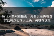每日大赛观看指南：先看反差再看说实话有点心疼太上头，关键在这里