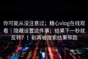 你可能从没注意过；糖心vlog在线观看｜隐藏设置这件事；结果下一秒就反转？！别再被搜索结果带跑