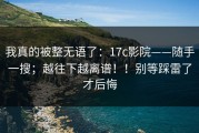 我真的被整无语了：17c影院——随手一搜；越往下越离谱！！别等踩雷了才后悔