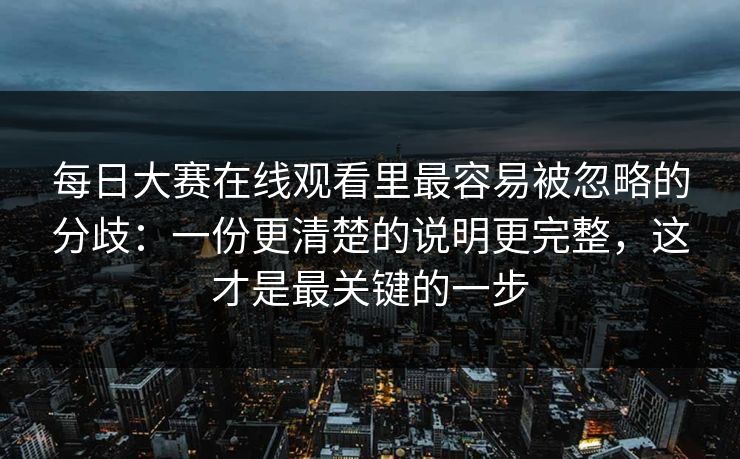 每日大赛在线观看里最容易被忽略的分歧：一份更清楚的说明更完整，这才是最关键的一步