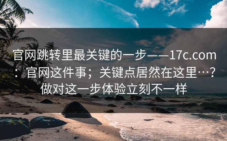 官网跳转里最关键的一步——17c.com：官网这件事；关键点居然在这里…？做对这一步体验立刻不一样