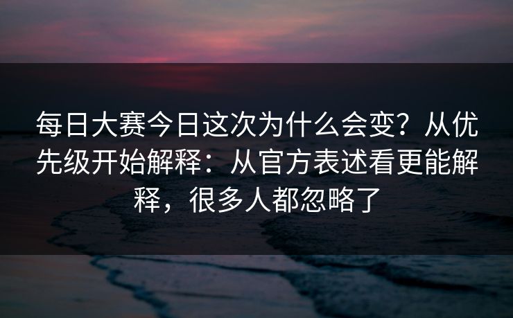 每日大赛今日这次为什么会变？从优先级开始解释：从官方表述看更能解释，很多人都忽略了