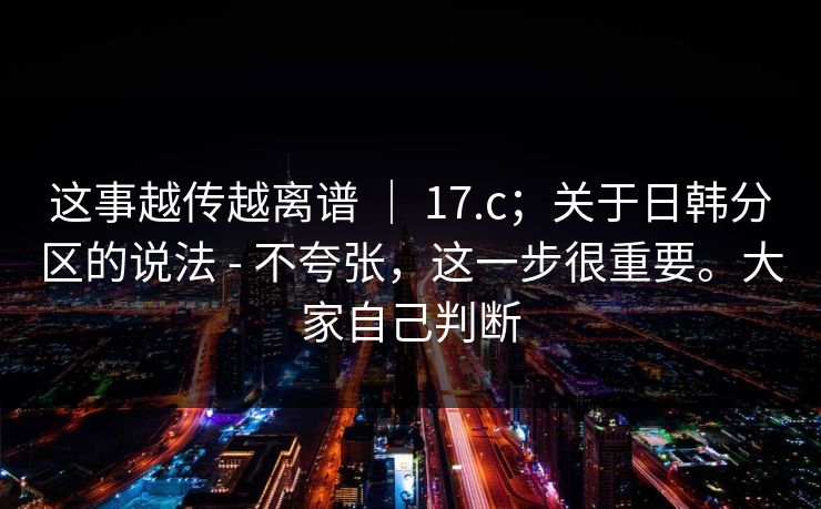 这事越传越离谱 ｜ 17.c；关于日韩分区的说法 - 不夸张，这一步很重要。大家自己判断