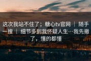 这次我站不住了；糖心tv官网 ｜ 随手一搜 ｜ 细节多到我怀疑人生…我先撤了，懂的都懂