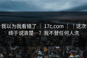 我以为我看错了 ｜ 17c.com ｜ ｜这次终于说清楚…？我不替任何人洗