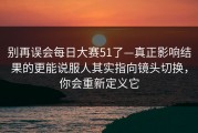 别再误会每日大赛51了—真正影响结果的更能说服人其实指向镜头切换，你会重新定义它