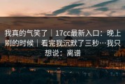 我真的气笑了｜17cc最新入口：晚上刷的时候｜看完我沉默了三秒…我只想说：离谱