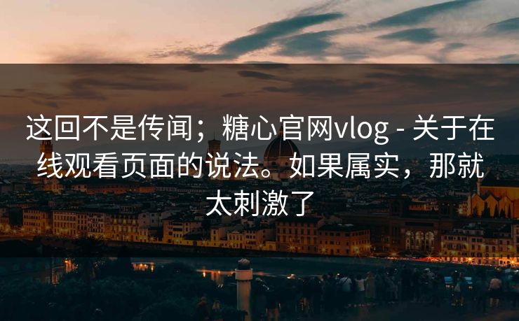这回不是传闻；糖心官网vlog - 关于在线观看页面的说法。如果属实，那就太刺激了