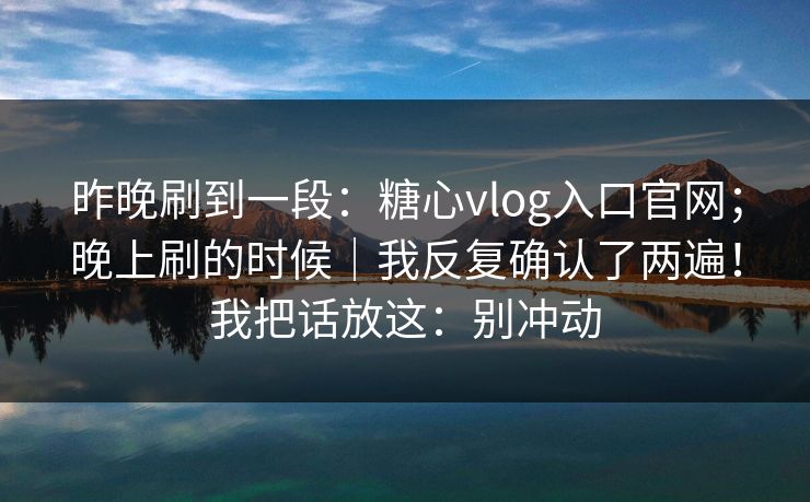 昨晚刷到一段：糖心vlog入口官网；晚上刷的时候｜我反复确认了两遍！我把话放这：别冲动