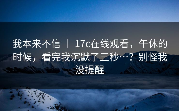 我本来不信 ｜ 17c在线观看，午休的时候，看完我沉默了三秒…？别怪我没提醒