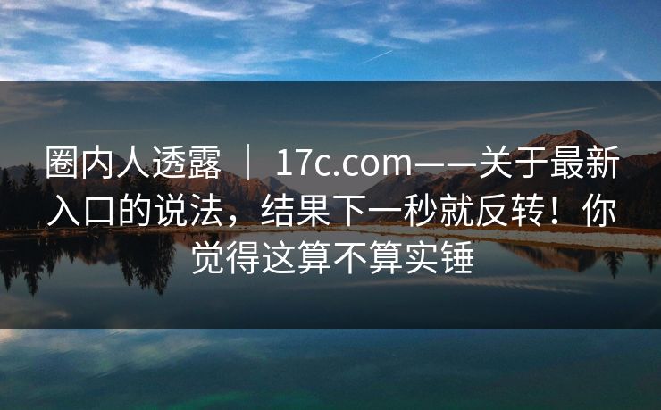 圈内人透露 ｜ 17c.com——关于最新入口的说法，结果下一秒就反转！你觉得这算不算实锤