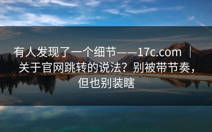 有人发现了一个细节——17c.com ｜ 关于官网跳转的说法？别被带节奏，但也别装瞎