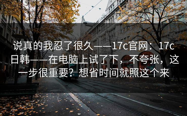 说真的我忍了很久——17c官网:17c日韩——在电脑上试了下,不夸张,这一步很重要?想省时间就照这个来 说真的我忍了很久——17c官网:17c日韩——在电脑上试了下,不夸张,这一步很重要?想省时间就照这个来