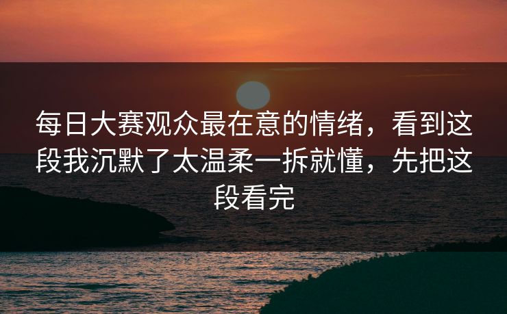 每日大赛观众最在意的情绪，看到这段我沉默了太温柔一拆就懂，先把这段看完