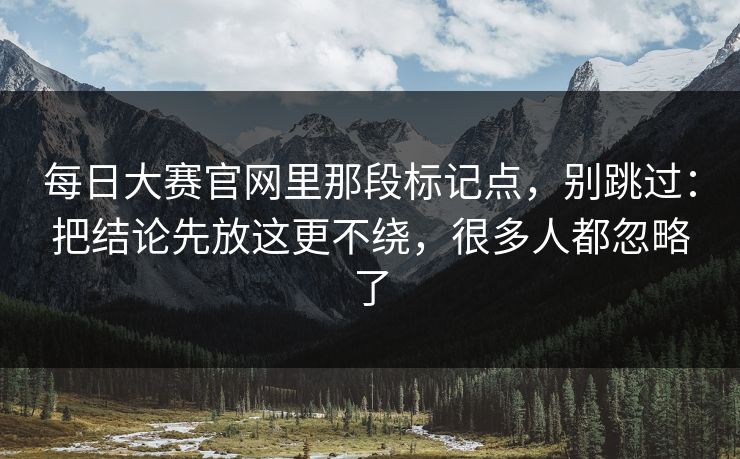 每日大赛官网里那段标记点，别跳过：把结论先放这更不绕，很多人都忽略了