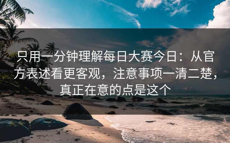只用一分钟理解每日大赛今日：从官方表述看更客观，注意事项一清二楚，真正在意的点是这个
