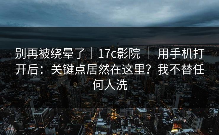 别再被绕晕了|17c影院 | 用手机打开后:关键点居然在这里?我不替任何人洗 别再被绕晕了|17c影院 | 用手机打开后:关键点居然在这里?我不替任何人洗
