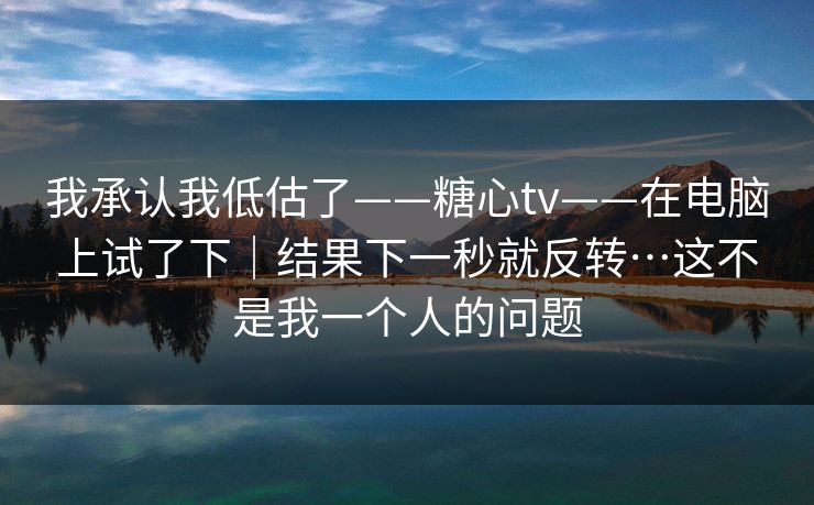 我承认我低估了——糖心tv——在电脑上试了下｜结果下一秒就反转…这不是我一个人的问题