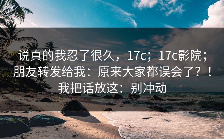 说真的我忍了很久，17c；17c影院；朋友转发给我：原来大家都误会了？！我把话放这：别冲动