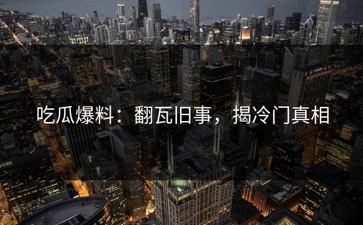 吃瓜爆料：翻瓦旧事，揭冷门真相