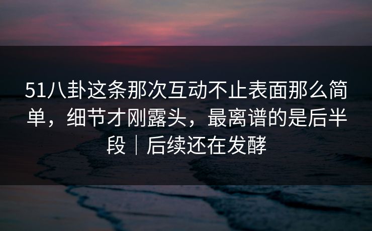 51八卦这条那次互动不止表面那么简单，细节才刚露头，最离谱的是后半段｜后续还在发酵